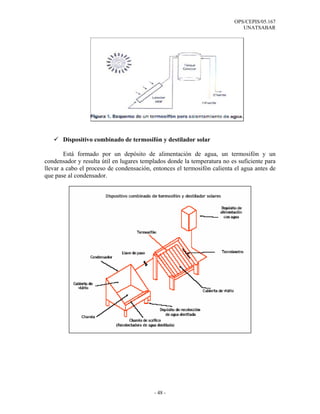 OPS/CEPIS/05.167
                                                                            UNATSABAR




       Dispositivo combinado de termosifón y destilador solar

        Está formado por un depósito de alimentación de agua, un termosifón y un
condensador y resulta útil en lugares templados donde la temperatura no es suficiente para
llevar a cabo el proceso de condensación, entonces el termosifón calienta el agua antes de
que pase al condensador.




                                          - 48 -
 