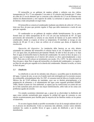 OPS/CEPIS/05.167
                                                                               UNATSABAR

        El termosifón es un gabinete de madera sellado y cubierto con dos vidrios
transparentes de 79 x 77 cm separados 2 cm entre sí. El colector está formado por 17 tubos
de cobre de l,5 cm de diámetro que se conectan a dos cabezales de 2,5 cm de diámetro uno
inferior de abastecimiento y otro superior de salida. La estructura se apoya en una charola
de lámina y todo está pintado en negro mate.

       El termosifón se conecta al condensador mediante una tubería de cobre de 1,25 cm y
tiene una llave de paso que permite regular el flujo que debe mantenerse a razón de una
gota por segundo.

        El condensador es un gabinete de madera sellado herméticamente. En su parte
frontal tiene un vidrio transparente de 83 x 62 cm con una inclinación de 45°. El agua
proveniente del termosifón se colecta en una charola de lámina en la parte inferior del
condensador, donde se evapora al elevar su temperatura. El destilado se recoge en una
charola de 60 por 13 cm y tiene un orificio en el extremo que drena al depósito de
recolección.

         Operación del dispositivo: La instalación debe hacerse en un sitio abierto
orientando las cubiertas del termosifón el colector hacia el sur. El depósito se llena con
25 L de agua clara, de preferencia previamente filtrada. Se abre la llave de paso y se deja
fluir el agua al termosifón hasta la charola del condensador. Se cierra la llave de paso y se
espera a que la temperatura en el interior del colector se eleve aproximadamente a unos
70°C. Para esto es útil colocar un termómetro con escala -10 a 110°C. Se abre entonces la
llave de paso y dejar fluir el agua del termosifón a la charola del condensador y se regula a
un flujo de una gota por segundo en la charola del condensador. Durante la noche, se cierra
la llave de paso.

1.3    Ebullición

        La ebullición es uno de los métodos más eficaces y accesibles para la desinfección
del agua. A pesar de esto, su uso en el medio rural está restringido por la creciente escasez
de combustible, principalmente leña. En 1987, el consumo total de leña en el medio rural en
México fue de 15.69 millones de toneladas, cuyo uso se destinó principalmente a la
preparación de alimentos y al calentamiento del agua como segunda prioridad (SEMIP,
1988). Desde el punto de vista ambiental, se espera que las restricciones en contra del uso
de la leña aumenten para prevenir una mayor desforestación, sobre todo en las zonas con
problemas agudos de erosión.

       Un estudio económico determinó que, a pesar de su efectividad, la ebullición del
agua como método normalizado para asegurar la calidad del agua de consumo es una
opción económicamente poco factible para la mayoría de las familias rurales en los países
en desarrollo.

       Es en estos lugares donde es posible recomendar el uso de la energía radiante del sol
en el proceso de desinfección. Como se menciona más adelante, existen varios métodos
mediante los cuales es posible llevar el agua a punto de ebullición y por lo tanto
desinfectarla.


                                            - 49 -
 