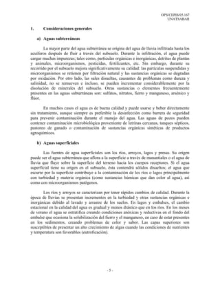 OPS/CEPIS/05.167
                                                                                UNATSABAR

1.      Consideraciones generales

     a) Aguas subterráneas

        La mayor parte del agua subterránea se origina del agua de lluvia infiltrada hasta los
acuíferos después de fluir a través del subsuelo. Durante la infiltración, el agua puede
cargar muchas impurezas; tales como, partículas orgánicas e inorgánicas, detritus de plantas
y animales, microorganismos, pesticidas, fertilizantes, etc. Sin embargo, durante su
recorrido por el subsuelo mejora significativamente su calidad: las partículas suspendidas y
microorganismos se retienen por filtración natural y las sustancias orgánicas se degradan
por oxidación. Por otro lado, las sales disueltas, causantes de problemas como dureza y
salinidad, no se remueven e incluso, se pueden incrementar considerablemente por la
disolución de minerales del subsuelo. Otras sustancias o elementos frecuentemente
presentes en las aguas subterráneas son: sulfatos, nitratos, fierro y manganeso, arsénico y
flúor.

        En muchos casos el agua es de buena calidad y puede usarse y beber directamente
sin tratamiento, aunque siempre es preferible la desinfección como barrera de seguridad
para prevenir contaminación durante el manejo del agua. Las aguas de pozos pueden
contener contaminación microbiológica proveniente de letrinas cercanas, tanques sépticos,
pastoreo de ganado o contaminación de sustancias orgánicas sintéticas de productos
agroquímicos.

     b) Aguas superficiales

       Las fuentes de agua superficiales son los ríos, arroyos, lagos y presas. Su origen
puede ser el agua subterránea que aflora a la superficie a través de manantiales o el agua de
lluvia que fluye sobre la superficie del terreno hacia los cuerpos receptores. Si el agua
superficial tiene su origen en el subsuelo, ésta contendrá sólidos disueltos; el agua que
escurre por la superficie contribuye a la contaminación de los ríos o lagos principalmente
con turbiedad y materia orgánica (como sustancias húmicas que dan color al agua), así
como con microorganismos patógenos.

       Los ríos y arroyos se caracterizan por tener rápidos cambios de calidad. Durante la
época de lluvias se presentan incrementos en la turbiedad y otras sustancias orgánicas e
inorgánicas debido al lavado y arrastre de los suelos. En lagos y embalses, el cambio
estacional en la calidad del agua es gradual y menos drástico que en los ríos. En los meses
de verano el agua se estratifica creando condiciones anóxicas y reductivas en el fondo del
embalse que ocasiona la solubilización del fierro y el manganeso, en caso de estar presentes
en los sedimentos, creando problemas de color y sabor. Las capas superiores son
susceptibles de presentar un alto crecimiento de algas cuando las condiciones de nutrientes
y temperatura son favorables (eutroficación).




                                             -5-
 