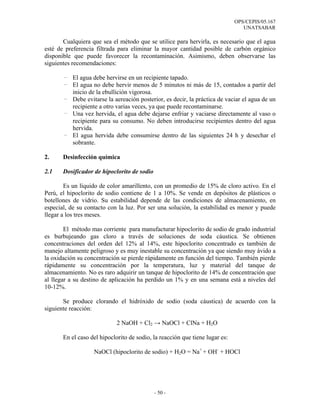 OPS/CEPIS/05.167
                                                                                 UNATSABAR

       Cualquiera que sea el método que se utilice para hervirla, es necesario que el agua
esté de preferencia filtrada para eliminar la mayor cantidad posible de carbón orgánico
disponible que puede favorecer la recontaminación. Asimismo, deben observarse las
siguientes recomendaciones:

       - El agua debe hervirse en un recipiente tapado.
       - El agua no debe hervir menos de 5 minutos ni más de 15, contados a partir del
         inicio de la ebullición vigorosa.
       - Debe evitarse la aereación posterior, es decir, la práctica de vaciar el agua de un
         recipiente a otro varias veces, ya que puede recontaminarse.
       - Una vez hervida, el agua debe dejarse enfriar y vaciarse directamente al vaso o
         recipiente para su consumo. No deben introducirse recipientes dentro del agua
         hervida.
       - El agua hervida debe consumirse dentro de las siguientes 24 h y desechar el
         sobrante.

2.     Desinfección química

2.1    Dosificador de hipoclorito de sodio

        Es un líquido de color amarillento, con un promedio de 15% de cloro activo. En el
Perú, el hipoclorito de sodio contiene de 1 a 10%. Se vende en depósitos de plásticos o
botellones de vidrio. Su estabilidad depende de las condiciones de almacenamiento, en
especial, de su contacto con la luz. Por ser una solución, la estabilidad es menor y puede
llegar a los tres meses.

        El método mas corriente para manufacturar hipoclorito de sodio de grado industrial
es burbujeando gas cloro a través de soluciones de soda cáustica. Se obtienen
concentraciones del orden del 12% al 14%, este hipoclorito concentrado es también de
manejo altamente peligroso y es muy inestable su concentración ya que siendo muy ávido a
la oxidación su concentración se pierde rápidamente en función del tiempo. También pierde
rápidamente su concentración por la temperatura, luz y material del tanque de
almacenamiento. No es raro adquirir un tanque de hipoclorito de 14% de concentración que
al llegar a su destino de aplicación ha perdido un 1% y en una semana está a niveles del
10-12%.

       Se produce clorando el hidróxido de sodio (soda cáustica) de acuerdo con la
siguiente reacción:

                             2 NaOH + Cl2 → NaOCl + ClNa + H2O

       En el caso del hipoclorito de sodio, la reacción que tiene lugar es:

                   NaOCl (hipoclorito de sodio) + H2O = Na+ + OH- + HOCl




                                             - 50 -
 