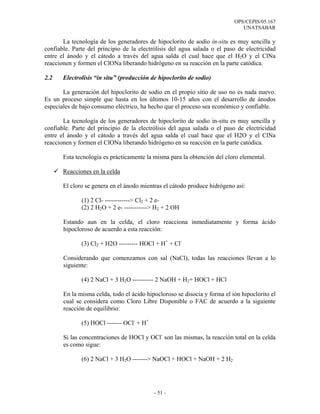 OPS/CEPIS/05.167
                                                                              UNATSABAR

       La tecnología de los generadores de hipoclorito de sodio in-situ es muy sencilla y
confiable. Parte del principio de la electrólisis del agua salada o el paso de electricidad
entre el ánodo y el cátodo a través del agua salda el cual hace que el H2O y el ClNa
reaccionen y formen el ClONa liberando hidrógeno en su reacción en la parte catódica.

2.2    Electrolisis “in situ” (producción de hipoclorito de sodio)

       La generación del hipoclorito de sodio en el propio sitio de uso no es nada nuevo.
Es un proceso simple que hasta en los últimos 10-15 años con el desarrollo de ánodos
especiales de bajo consumo eléctrico, ha hecho que el proceso sea económico y confiable.

       La tecnología de los generadores de hipoclorito de sodio in-situ es muy sencilla y
confiable. Parte del principio de la electrólisis del agua salada o el paso de electricidad
entre el ánodo y el cátodo a través del agua salda el cual hace que el H2O y el ClNa
reaccionen y formen el ClONa liberando hidrógeno en su reacción en la parte catódica.

       Esta tecnología es prácticamente la misma para la obtención del cloro elemental.

       Reacciones en la celda

       El cloro se genera en el ánodo mientras el cátodo produce hidrógeno así:

              (1) 2 Cl- ------------> Cl2 + 2 e-
              (2) 2 H2O + 2 e- -----------> H2 + 2 OH

       Estando aun en la celda, el cloro reacciona inmediatamente y forma ácido
       hipocloroso de acuerdo a esta reacción:

              (3) Cl2 + H2O --------- HOCl + H+ + Cl-

       Considerando que comenzamos con sal (NaCl), todas las reacciones llevan a lo
       siguiente:

              (4) 2 NaCl + 3 H2O ---------- 2 NaOH + H2+ HOCl + HCl

       En la misma celda, todo el ácido hipocloroso se disocia y forma el ión hipoclorito el
       cual se considera como Cloro Libre Disponible o FAC de acuerdo a la siguiente
       reacción de equilibrio:

              (5) HOCl ------- OCl- + H+

       Si las concentraciones de HOCl y OCl- son las mismas, la reacción total en la celda
       es como sigue:

              (6) 2 NaCl + 3 H2O -------> NaOCl + HOCl + NaOH + 2 H2




                                           - 51 -
 
