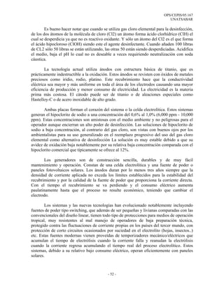 OPS/CEPIS/05.167
                                                                                UNATSABAR

        Es bueno hacer notar que cuando se utiliza gas cloro elemental para la desinfección,
de los dos átomos de la molécula de cloro (Cl2) un átomo forma ácido clorhídrico (ClH) el
cual se desperdicia ya que no es reactivo oxidante. Y sólo un átomo del Cl2 es el que forma
el ácido hipocloroso (ClOH) siendo este el agente desinfectante. Cuando añaden 100 libras
de CL2 sólo 50 libras se están utilizando, las otras 50 están siendo desperdiciadas. Acidifica
el medio, baja el pH lo cual no es deseable a veces requiriendo neutralización con soda
cáustica.

        La tecnología actual utiliza ánodos con estructura básica de titanio, que es
prácticamente indestructible a la oxidación. Estos ánodos se revisten con óxidos de metales
preciosos como iridio, rodio, platino. Este recubrimiento hace que la conductividad
eléctrica sea mayor y más uniforme en toda el área de los electrodos causando una mayor
eficiencia de producción y menor consumo de electricidad. La electricidad es la materia
prima más costosa. El cátodo puede ser de titanio o de aleaciones especiales como
Hastelloy-C o de acero inoxidable de alto grado.

       Ambas placas forman el corazón del sistema o la celda electrolítica. Estos sistemas
generan el hipoclorito de sodio a una concentración del 0,6% al 1,0% (6,000 ppm - 10,000
ppm). Estas concentraciones son amistosas con el medio ambiente y no peligrosas para el
operador aunque encierran un alto poder de desinfección. Las soluciones de hipoclorito de
sodio a baja concentración, al contrario del gas cloro, son vistas con buenos ojos por los
ambientalistas para su uso generalizado en el reemplazo progresivo del uso del gas cloro
elemental como alternativa de desinfección La solución es muy estable debido a que su
avidez de oxidación baja notablemente por su relativa baja concentración comparada con el
hipoclorito comercial que típicamente se ofrece al 12%.

       Los generadores son de construcción sencilla, durables y de muy fácil
mantenimiento y operación. Constan de una celda electrolítica y una fuente de poder o
paneles fotovoltaicos solares. Los ánodos duran por lo menos tres años siempre que la
densidad de corriente aplicada no exceda los límites establecidos para la estabilidad del
recubrimiento y por la calidad de la fuente de poder que proporciona la corriente directa.
Con el tiempo el recubrimiento se va perdiendo y el consumo eléctrico aumenta
paulatinamente hasta que el proceso no resulte económico, teniendo que cambiar el
electrodo.

        Los sistemas y las nuevas tecnologías han evolucionado notablemente incluyendo
fuentes de poder tipo switching, que además de ser pequeñas y livianas comparadas con las
convencionales del diseño linear, tienen todo tipo de protecciones para medios de operación
tropical, muy resistentes al mal manejo de operadores de baja preparación técnica,
protegido contra las fluctuaciones de corriente propias en los países del tercer mundo, con
protección de corto circuitos ocasionados por suciedad en el electrolito (hojas, insectos..)
etc. Estas fuentes modernas vienen proveídas de temporizadores mecánico/eléctricos que
acumulan el tiempo de electrólisis cuando la corriente falla y reanudan la electrólisis
cuando la corriente regresa acumulando el tiempo real del proceso electrolítico. Estos
sistemas, debido a su relativo bajo consumo eléctrico, operan eficientemente con paneles
solares.



                                            - 52 -
 