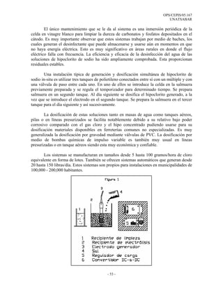 OPS/CEPIS/05.167
                                                                                 UNATSABAR

        El único mantenimiento que se le da al sistema es una inmersión periódica de la
celda en vinagre blanco para limpiar la dureza de carbonatos y fosfatos depositados en el
cátodo. Es muy importante observar que estos sistemas trabajan por medio de baches, los
cuales generan el desinfectante que puede almacenarse y usarse aún en momentos en que
no haya energía eléctrica. Esto es muy significativo en áreas rurales en donde el flujo
eléctrico falla con frecuencia. La eficiencia y eficacia de la desinfección del agua de las
soluciones de hipoclorito de sodio ha sido ampliamente comprobada. Esta proporcionan
residuales estables.

       Una instalación típica de generación y dosificación simultánea de hipoclorito de
sodio in-situ es utilizar tres tanques de polietileno conectados entre sí con un múltiple y con
una válvula de paso entre cada uno. En uno de ellos se introduce la celda en la salmuera
previamente preparada y se regula el temporizador para determinado tiempo. Se prepara
salmuera en un segundo tanque. Al día siguiente se dosifica el hipoclorito generado, a la
vez que se introduce el electrodo en el segundo tanque. Se prepara la salmuera en el tercer
tanque para el día siguiente y así sucesivamente.

        La dosificación de estas soluciones tanto en masas de agua como tanques aéreos,
pilas o en líneas presurizados se facilita notablemente debido a su relativo bajo poder
corrosivo comparado con el gas cloro y el hipo concentrado pudiendo usarse para su
dosificación materiales disponibles en ferreterías comunes no especializadas. Es muy
generalizada la dosificación por gravedad mediante válvulas de PVC. La dosificación por
medio de bombas químicas de impulso variable es también muy usual en líneas
presurizadas o en tanque aéreos siendo esta muy económica y confiable.

       Los sistemas se manufacturan en tamaños desde 5 hasta 100 gramos/hora de cloro
equivalente en forma de lotes. También se ofrecen sistemas automáticos que generan desde
20 hasta 150 libras/día. Estos sistemas son propios para instalaciones en municipalidades de
100,000 - 200,000 habitantes.




                                             - 53 -
 