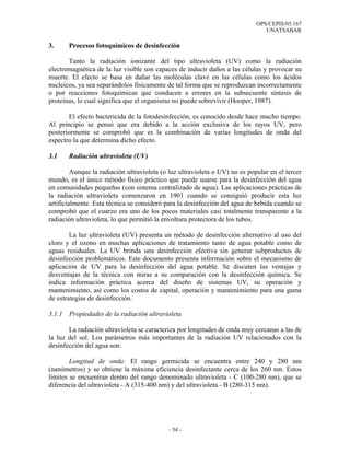 OPS/CEPIS/05.167
                                                                                UNATSABAR

3.      Procesos fotoquímicos de desinfección

       Tanto la radiación ionizante del tipo ultravioleta (UV) como la radiación
electromagnética de la luz visible son capaces de inducir daños a las células y provocar su
muerte. El efecto se basa en dañar las moléculas clave en las células como los ácidos
nucleicos, ya sea separándolos físicamente de tal forma que se reproduzcan incorrectamente
o por reacciones fotoquímicas que conducen a errores en la subsecuente síntesis de
proteínas, lo cual significa que el organismo no puede sobrevivir (Hooper, 1987).

       El efecto bactericida de la fotodesinfección, es conocido desde hace mucho tiempo.
Al principio se pensó que era debido a la acción exclusiva de los rayos UV, pero
posteriormente se comprobó que es la combinación de varias longitudes de onda del
espectro la que determina dicho efecto.

3.1     Radiación ultravioleta (UV)

         Aunque la radiación ultravioleta (o luz ultravioleta o UV) no es popular en el tercer
mundo, es el único método físico práctico que puede usarse para la desinfección del agua
en comunidades pequeñas (con sistema centralizado de agua). Las aplicaciones prácticas de
la radiación ultravioleta comenzaron en 1901 cuando se consiguió producir esta luz
artificialmente. Esta técnica se consideró para la desinfección del agua de bebida cuando se
comprobó que el cuarzo era uno de los pocos materiales casi totalmente transparente a la
radiación ultravioleta, lo que permitió la envoltura protectora de los tubos.

        La luz ultravioleta (UV) presenta un método de desinfección alternativo al uso del
cloro y el ozono en muchas aplicaciones de tratamiento tanto de agua potable como de
aguas residuales. La UV brinda una desinfección efectiva sin generar subproductos de
desinfección problemáticos. Este documento presenta información sobre el mecanismo de
aplicación de UV para la desinfección del agua potable. Se discuten las ventajas y
desventajas de la técnica con miras a su comparación con la desinfección química. Se
indica información práctica acerca del diseño de sistemas UV, su operación y
mantenimiento, así como los costos de capital, operación y mantenimiento para una gama
de estrategias de desinfección.

3.1.1   Propiedades de la radiación ultravioleta

       La radiación ultravioleta se caracteriza por longitudes de onda muy cercanas a las de
la luz del sol. Los parámetros más importantes de la radiación UV relacionados con la
desinfección del agua son:

        Longitud de onda: El rango germicida se encuentra entre 240 y 280 nm
(nanómetros) y se obtiene la máxima eficiencia desinfectante cerca de los 260 nm. Estos
límites se encuentran dentro del rango denominado ultravioleta - C (100-280 nm), que se
diferencia del ultravioleta - A (315-400 nm) y del ultravioleta - B (280-315 nm).




                                            - 54 -
 