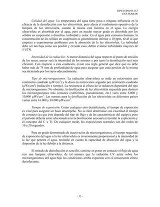 OPS/CEPIS/05.167
                                                                               UNATSABAR

        Calidad del agua: La temperatura del agua tiene poca o ninguna influencia en la
eficacia de la desinfección con luz ultravioleta, pero afecta el rendimiento operativo de la
lámpara de luz ultravioleta, cuando la misma está inmersa en el agua. La energía
ultravioleta es absorbida por el agua, pero en mucho mayor grado es absorbida por los
sólidos en suspensión o disueltos, turbiedad y color. En el agua para consumo humano, la
concentración de los sólidos en suspensión es generalmente inferior a 10 ppm, nivel al que
empieza a experimentar problemas con la absorción de la luz ultravioleta. La turbiedad
debe ser tan baja como sea posible y en todo caso, deben evitarse turbiedades mayores de
5 UTN.

        Intensidad de la radiación: A menor distancia del agua respecto al punto de emisión
de los rayos, mayor será la intensidad de los mismos y por tanto la desinfección será más
eficiente. Con respecto a esta condición, existe una regla general que dice que no debe
haber más de 75 mm de profundidad de agua para asegurar que cada porción de la misma
sea alcanzada por los rayos adecuadamente.

       Tipo de microorganismos: La radiación ultravioleta se mide en microvatios por
centímetro cuadrado (µW/cm2) y la dosis en microvatios segundo por centímetro cuadrado
(µWs/cm2) (radiación x tiempo). La resistencia al efecto de la radiación dependerá del tipo
de microorganismo. No obstante, la dosificación de luz ultravioleta requerida para destruir
los microorganismos más comunes (coliformes, pseudomonas, etc.) varía entre 6,000 y
10,000 µWs/cm2. Las normas para la dosificación de luz ultravioleta en diferentes países
varían entre 16.000 y 38.000 µWs/cm2.

        Tiempo de exposición: Como cualquier otro desinfectante, el tiempo de exposición
es vital para asegurar un buen desempeño. No es fácil determinar con exactitud el tiempo
de contacto (ya que éste depende del tipo de flujo y de las características del equipo), pero
el período debería estar relacionado con la dosificación necesaria (recordar la explicación y
el concepto del C x T). De cualquier modo, las exposiciones normales son del orden de
10 a 20 segundos.

       Para un grado determinado de inactivación de microorganismos, el tiempo requerido
de exposición del agua a la luz ultravioleta es inversamente proporcional a la intensidad de
la luz que penetra el agua, teniendo en cuenta la capacidad de absorción del agua y la
dispersión de la luz debido a la distancia.

       El método de desinfección es sencillo, consiste en poner en contacto el flujo de agua
con una lámpara ultravioleta, de tal manera que la radiación UV actúe sobre los
microorganismos del agua bajo las condiciones arriba expuestas con el consecuente efecto
desinfectante.




                                            - 55 -
 