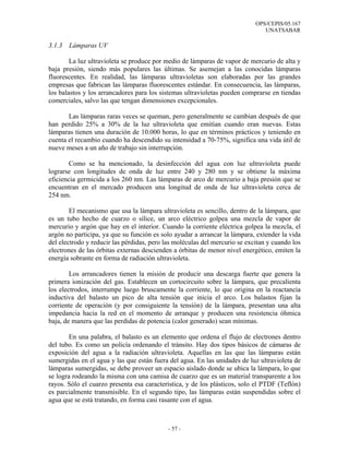 OPS/CEPIS/05.167
                                                                               UNATSABAR

3.1.3   Lámparas UV

        La luz ultravioleta se produce por medio de lámparas de vapor de mercurio de alta y
baja presión, siendo más populares las últimas. Se asemejan a las conocidas lámparas
fluorescentes. En realidad, las lámparas ultravioletas son elaboradas por las grandes
empresas que fabrican las lámparas fluorescentes estándar. En consecuencia, las lámparas,
los balastos y los arrancadores para los sistemas ultravioletas pueden comprarse en tiendas
comerciales, salvo las que tengan dimensiones excepcionales.

       Las lámparas raras veces se queman, pero generalmente se cambian después de que
han perdido 25% a 30% de la luz ultravioleta que emitían cuando eran nuevas. Estas
lámparas tienen una duración de 10.000 horas, lo que en términos prácticos y teniendo en
cuenta el recambio cuando ha descendido su intensidad a 70-75%, significa una vida útil de
nueve meses a un año de trabajo sin interrupción.

        Como se ha mencionado, la desinfección del agua con luz ultravioleta puede
lograrse con longitudes de onda de luz entre 240 y 280 nm y se obtiene la máxima
eficiencia germicida a los 260 nm. Las lámparas de arco de mercurio a baja presión que se
encuentran en el mercado producen una longitud de onda de luz ultravioleta cerca de
254 nm.

        El mecanismo que usa la lámpara ultravioleta es sencillo, dentro de la lámpara, que
es un tubo hecho de cuarzo o sílice, un arco eléctrico golpea una mezcla de vapor de
mercurio y argón que hay en el interior. Cuando la corriente eléctrica golpea la mezcla, el
argón no participa, ya que su función es solo ayudar a arrancar la lámpara, extender la vida
del electrodo y reducir las pérdidas, pero las moléculas del mercurio se excitan y cuando los
electrones de las órbitas externas descienden a órbitas de menor nivel energético, emiten la
energía sobrante en forma de radiación ultravioleta.

        Los arrancadores tienen la misión de producir una descarga fuerte que genera la
primera ionización del gas. Establecen un cortocircuito sobre la lámpara, que precalienta
los electrodos, interrumpe luego bruscamente la corriente, lo que origina en la reactancia
inductiva del balasto un pico de alta tensión que inicia el arco. Los balastos fijan la
corriente de operación (y por consiguiente la tensión) de la lámpara, presentan una alta
impedancia hacia la red en el momento de arranque y producen una resistencia óhmica
baja, de manera que las perdidas de potencia (calor generado) sean mínimas.

        En una palabra, el balasto es un elemento que ordena el flujo de electrones dentro
del tubo. Es como un policía ordenando el tránsito. Hay dos tipos básicos de cámaras de
exposición del agua a la radiación ultravioleta. Aquellas en las que las lámparas están
sumergidas en el agua y las que están fuera del agua. En las unidades de luz ultravioleta de
lámparas sumergidas, se debe proveer un espacio aislado donde se ubica la lámpara, lo que
se logra rodeando la misma con una camisa de cuarzo que es un material transparente a los
rayos. Sólo el cuarzo presenta esa característica, y de los plásticos, solo el PTDF (Teflón)
es parcialmente transmisible. En el segundo tipo, las lámparas están suspendidas sobre el
agua que se está tratando, en forma casi rasante con el agua.



                                            - 57 -
 