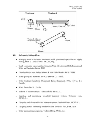 OPS/CEPIS/05.167
                                                                                UNATSABAR




III.       Referencias bibliográficas

       •   Managing water in the home: accelerated health gains from improved water supply
           Sobsey, Mark D. Geneva; OMS, 2002, vii, 69 p.

       •   Small community water supplies. Smet, Jo; Wijk, Christine van.Delft; International
           Water and Sanitation Centre, 2002.

       •   Desinfección del agua. Felipe Solsona & Juan Pablo Mendez. OPS- CEPIS.

       •   Water quality and treatment. AWWA - Denver, CO – 1999.

       •   Water treatment handbook. Degremont. París; Degremont, 1991, 1459 p. 2 v
           Ilus.tab,

       •   Water for the World. USAID.

       •   Methods of water treatment. Technical Note, RWS.3.M.

       •   Operating and maintaining household treatment systems. Technical Note,
           RWS.3.O.1.

       •   Designing basic household water treatment systems. Technical Note, RWS.3.D.1.

       •   Designing a small community disinfection unit. Technical Note, RWS.3.D.4.

       •   Water treatment in emergencies. Technical Note, RWS.3.D.5.


                                              - 58 -
 