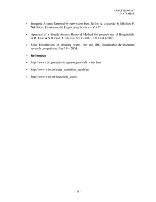 OPS/CEPIS/05.167
                                                                       UNATSABAR



•   Inorganic Arsenic Removal by zero-valent Iron. Jeffrey A. Lockovic & Nikolaos P.
    Nikolaidis. Environmental Engineering Science – Vol 17.

•   Appraisal of a Simple Arsenic Removal Method for groundwater of Bangladesh.
    A.H. Khon & S.B.Rasal. J. Environ, Sci. Health 1021-1041 (2000).

•   Solar Disinfection of drinking water. For the IISD Sustainable development
    research competition / April 8 – 2004.

    Referencias

•   http://www.cdc.gov/spanish/agua-segura/s-alt_water.htm

•   http://www.who.int/water_sanitation_health/en

•   http://www.who.int/household_water




                                      - 59 -
 