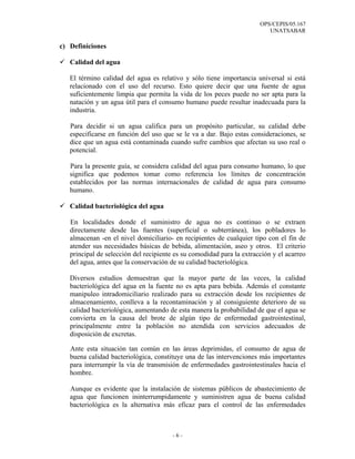 OPS/CEPIS/05.167
                                                                          UNATSABAR

c) Definiciones

   Calidad del agua

   El término calidad del agua es relativo y sólo tiene importancia universal si está
   relacionado con el uso del recurso. Esto quiere decir que una fuente de agua
   suficientemente limpia que permita la vida de los peces puede no ser apta para la
   natación y un agua útil para el consumo humano puede resultar inadecuada para la
   industria.

   Para decidir si un agua califica para un propósito particular, su calidad debe
   especificarse en función del uso que se le va a dar. Bajo estas consideraciones, se
   dice que un agua está contaminada cuando sufre cambios que afectan su uso real o
   potencial.

   Para la presente guía, se considera calidad del agua para consumo humano, lo que
   significa que podemos tomar como referencia los límites de concentración
   establecidos por las normas internacionales de calidad de agua para consumo
   humano.

   Calidad bacteriológica del agua

   En localidades donde el suministro de agua no es continuo o se extraen
   directamente desde las fuentes (superficial o subterránea), los pobladores lo
   almacenan -en el nivel domiciliario- en recipientes de cualquier tipo con el fin de
   atender sus necesidades básicas de bebida, alimentación, aseo y otros. El criterio
   principal de selección del recipiente es su comodidad para la extracción y el acarreo
   del agua, antes que la conservación de su calidad bacteriológica.

   Diversos estudios demuestran que la mayor parte de las veces, la calidad
   bacteriológica del agua en la fuente no es apta para bebida. Además el constante
   manipuleo intradomiciliario realizado para su extracción desde los recipientes de
   almacenamiento, conlleva a la recontaminación y al consiguiente deterioro de su
   calidad bacteriológica, aumentando de esta manera la probabilidad de que el agua se
   convierta en la causa del brote de algún tipo de enfermedad gastrointestinal,
   principalmente entre la población no atendida con servicios adecuados de
   disposición de excretas.

   Ante esta situación tan común en las áreas deprimidas, el consumo de agua de
   buena calidad bacteriológica, constituye una de las intervenciones más importantes
   para interrumpir la vía de transmisión de enfermedades gastrointestinales hacia el
   hombre.

   Aunque es evidente que la instalación de sistemas públicos de abastecimiento de
   agua que funcionen ininterrumpidamente y suministren agua de buena calidad
   bacteriológica es la alternativa más eficaz para el control de las enfermedades



                                        -6-
 
