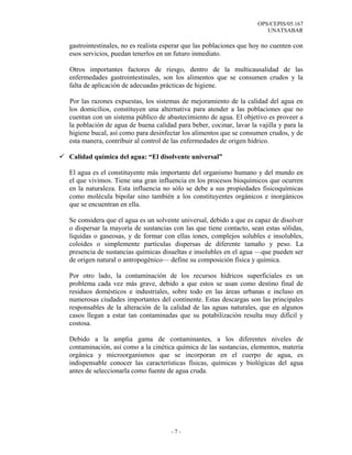 OPS/CEPIS/05.167
                                                                       UNATSABAR

gastrointestinales, no es realista esperar que las poblaciones que hoy no cuenten con
esos servicios, puedan tenerlos en un futuro inmediato.

Otros importantes factores de riesgo, dentro de la multicausalidad de las
enfermedades gastrointestinales, son los alimentos que se consumen crudos y la
falta de aplicación de adecuadas prácticas de higiene.

Por las razones expuestas, los sistemas de mejoramiento de la calidad del agua en
los domicilios, constituyen una alternativa para atender a las poblaciones que no
cuentan con un sistema público de abastecimiento de agua. El objetivo es proveer a
la población de agua de buena calidad para beber, cocinar, lavar la vajilla y para la
higiene bucal, así como para desinfectar los alimentos que se consumen crudos, y de
esta manera, contribuir al control de las enfermedades de origen hídrico.

Calidad química del agua: “El disolvente universal”

El agua es el constituyente más importante del organismo humano y del mundo en
el que vivimos. Tiene una gran influencia en los procesos bioquímicos que ocurren
en la naturaleza. Esta influencia no sólo se debe a sus propiedades fisicoquímicas
como molécula bipolar sino también a los constituyentes orgánicos e inorgánicos
que se encuentran en ella.

Se considera que el agua es un solvente universal, debido a que es capaz de disolver
o dispersar la mayoría de sustancias con las que tiene contacto, sean estas sólidas,
líquidas o gaseosas, y de formar con ellas iones, complejos solubles e insolubles,
coloides o simplemente partículas dispersas de diferente tamaño y peso. La
presencia de sustancias químicas disueltas e insolubles en el agua —que pueden ser
de origen natural o antropogénico— define su composición física y química.

Por otro lado, la contaminación de los recursos hídricos superficiales es un
problema cada vez más grave, debido a que estos se usan como destino final de
residuos domésticos e industriales, sobre todo en las áreas urbanas e incluso en
numerosas ciudades importantes del continente. Estas descargas son las principales
responsables de la alteración de la calidad de las aguas naturales, que en algunos
casos llegan a estar tan contaminadas que su potabilización resulta muy difícil y
costosa.

Debido a la amplia gama de contaminantes, a los diferentes niveles de
contaminación, así como a la cinética química de las sustancias, elementos, materia
orgánica y microorganismos que se incorporan en el cuerpo de agua, es
indispensable conocer las características físicas, químicas y biológicas del agua
antes de seleccionarla como fuente de agua cruda.




                                     -7-
 
