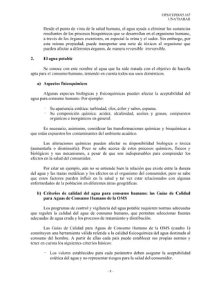 OPS/CEPIS/05.167
                                                                               UNATSABAR

        Desde el punto de vista de la salud humana, el agua ayuda a eliminar las sustancias
        resultantes de los procesos bioquímicos que se desarrollan en el organismo humano,
        a través de los órganos excretores, en especial la orina y el sudor. Sin embargo, por
        esta misma propiedad, puede transportar una serie de tóxicos al organismo que
        pueden afectar a diferentes órganos, de manera reversible irreversible.

2.      El agua potable

       Se conoce con este nombre al agua que ha sido tratada con el objetivo de hacerla
apta para el consumo humano, teniendo en cuenta todos sus usos domésticos.

     a) Aspectos fisicoquímicos

       Algunas especies biológicas y fisicoquímicas pueden afectar la aceptabilidad del
agua para consumo humano. Por ejemplo:

        - Su apariencia estética: turbiedad, olor, color y sabor, espuma.
        - Su composición química: acidez, alcalinidad, aceites y grasas, compuestos
          orgánicos e inorgánicos en general.

       Es necesario, asimismo, considerar las transformaciones químicas y bioquímicas a
que están expuestos los contaminantes del ambiente acuático.

       Las alteraciones químicas pueden afectar su disponibilidad biológica o tóxica
(aumentarla o disminuirla). Poco se sabe acerca de estos procesos químicos, físicos y
biológicos y sus mecanismos, a pesar de que son indispensables para comprender los
efectos en la salud del consumidor.

       Por citar un ejemplo, aún no se entiende bien la relación que existe entre la dureza
del agua y las trazas metálicas y los efectos en el organismo del consumidor, pero se sabe
que estos factores pueden influir en la salud y tal vez estar relacionados con algunas
enfermedades de la población en diferentes áreas geográficas.

     b) Criterios de calidad del agua para consumo humano: las Guías de Calidad
        para Aguas de Consumo Humano de la OMS

       Los programas de control y vigilancia del agua potable requieren normas adecuadas
que regulen la calidad del agua de consumo humano, que permitan seleccionar fuentes
adecuadas de agua cruda y los procesos de tratamiento y distribución.

        Las Guías de Calidad para Aguas de Consumo Humano de la OMS (cuadro 1)
constituyen una herramienta válida referida a la calidad fisicoquímica del agua destinada al
consumo del hombre. A partir de ellas cada país puede establecer sus propias normas y
tener en cuenta los siguientes criterios básicos:

        - Los valores establecidos para cada parámetro deben asegurar la aceptabilidad
          estética del agua y no representar riesgos para la salud del consumidor.


                                             -8-
 