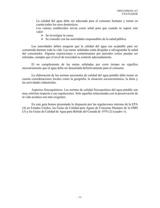 OPS/CEPIS/05.167
                                                                              UNATSABAR

       - La calidad del agua debe ser adecuada para el consumo humano y tomar en
         cuenta todos los usos domésticos.
       - Los valores establecidos sirven como señal para que cuando se supere este
         valor:
                 Se investigue la causa
                 Se consulte con las autoridades responsables de la salud pública.

       Las autoridades deben asegurar que la calidad del agua sea aceptable para ser
consumida durante toda la vida. Las metas señaladas están dirigidas a salvaguardar la salud
del consumidor. Algunas exposiciones a contaminantes por periodos cortos pueden ser
toleradas, siempre que el nivel de toxicidad se controle adecuadamente.

       El no cumplimiento de las metas señaladas por corto tiempo no significa
necesariamente que el agua deba ser descartada definitivamente para el consumo.

        La elaboración de las normas nacionales de calidad del agua potable debe tomar en
cuenta consideraciones locales como la geografía, la situación socioeconómica, la dieta y
las actividades industriales.

        Aspectos fisicoquímicos. Las normas de calidad fisicoquímica del agua potable son
muy estrictas respecto a sus regulaciones. Solo aquellas relacionadas con la preservación de
la vida acuática son más exigentes.

        En este guía hemos presentado lo dispuesto por las regulaciones internas de la EPA
(4) en Estados Unidos, las Guías de Calidad para Aguas de Consumo Humano de la OMS
(3) y las Guías de Calidad de Agua para Bebida del Canadá de 1978 (2) (cuadro 1).




                                            -9-
 