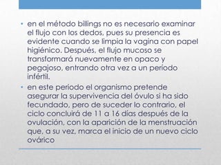 • en el método billings no es necesario examinar
  el flujo con los dedos, pues su presencia es
  evidente cuando se limpia la vagina con papel
  higiénico. Después, el flujo mucoso se
  transformará nuevamente en opaco y
  pegajoso, entrando otra vez a un período
  infértil.
• en este periodo el organismo pretende
  asegurar la supervivencia del óvulo si ha sido
  fecundado, pero de suceder lo contrario, el
  ciclo concluirá de 11 a 16 días después de la
  ovulación, con la aparición de la menstruación
  que, a su vez, marca el inicio de un nuevo ciclo
  ovárico
 