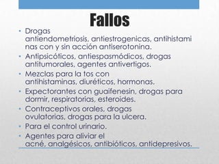• Drogas
                    Fallos
  antiendometriosis, antiestrogenicas, antihistami
  nas con y sin acción antiserotonina.
• Antipsicóticos, antiespasmódicos, drogas
  antitumorales, agentes antivertigos.
• Mezclas para la tos con
  antihistaminas, diuréticos, hormonas.
• Expectorantes con guaifenesin, drogas para
  dormir, respiratorias, esteroides.
• Contraceptivos orales, drogas
  ovulatorias, drogas para la ulcera.
• Para el control urinario.
• Agentes para aliviar el
  acné, analgésicos, antibióticos, antidepresivos.
 