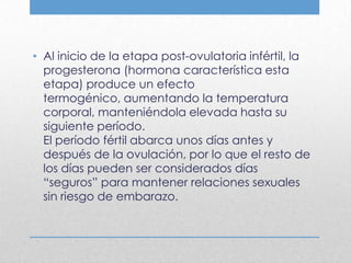 • Al inicio de la etapa post-ovulatoria infértil, la
  progesterona (hormona característica esta
  etapa) produce un efecto
  termogénico, aumentando la temperatura
  corporal, manteniéndola elevada hasta su
  siguiente período.
  El período fértil abarca unos días antes y
  después de la ovulación, por lo que el resto de
  los días pueden ser considerados días
  “seguros” para mantener relaciones sexuales
  sin riesgo de embarazo.
 