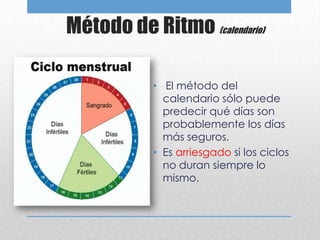 Método de Ritmo (calendario)

            • El método del
              calendario sólo puede
              predecir qué días son
              probablemente los días
              más seguros.
            • Es arriesgado si los ciclos
              no duran siempre lo
              mismo.
 