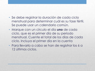 • Se debe registrar la duración de cada ciclo
  menstrual para determinar cuál es su fase fértil.
  Se puede usar un calendario común.
• Marque con un círculo el día uno de cada
  ciclo, que es el primer día de su periodo
  menstrual. Cuente el total de los días de cada
  ciclo. Incluya el primer día en la cuenta
• Para llevarlo a cabo se han de registrar los 6 a
  12 últimos ciclos.
 