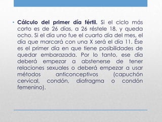 • Cálculo del primer día fértil. Si el ciclo más
  corto es de 26 días, a 26 réstele 18, y queda
  ocho. Si el día uno fue el cuarto día del mes, el
  día que marcará con una X será el día 11. Ése
  es el primer día en que tiene posibilidades de
  quedar embarazada. Por lo tanto, ese día
  deberá empezar a abstenerse de tener
  relaciones sexuales o deberá empezar a usar
  métodos         anticonceptivos      (capuchón
  cervical, condón, diafragma o condón
  femenino).
 