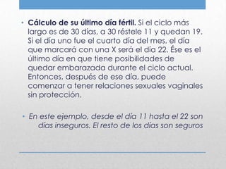 • Cálculo de su último día fértil. Si el ciclo más
  largo es de 30 días, a 30 réstele 11 y quedan 19.
  Si el día uno fue el cuarto día del mes, el día
  que marcará con una X será el día 22. Ése es el
  último día en que tiene posibilidades de
  quedar embarazada durante el ciclo actual.
  Entonces, después de ese día, puede
  comenzar a tener relaciones sexuales vaginales
  sin protección.

• En este ejemplo, desde el día 11 hasta el 22 son
    días inseguros. El resto de los días son seguros
 