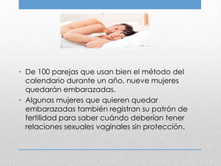 • De 100 parejas que usan bien el método del
  calendario durante un año, nueve mujeres
  quedarán embarazadas.
• Algunas mujeres que quieren quedar
  embarazadas también registran su patrón de
  fertilidad para saber cuándo deberían tener
  relaciones sexuales vaginales sin protección.
 