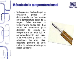 Se basa en el hecho de que la ovulación puede ser determinada por los cambios en la temperatura basal de la mujer. Debe tomarse la temperatura todos los días antes de levantarse para detectar la subida de temperatura de unos 0,5 ºC aproximadamente que sigue a la ovulación y evitar las relaciones los esos días. Requiere primero de unos ciclos de entrenamiento para poder utilizarlo Método de la temperatura basal  