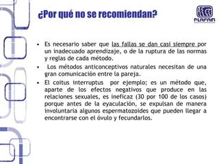 ¿Por qué no se recomiendan?  Es necesario saber que  las fallas se dan casi siempre  por un inadecuado aprendizaje, o de la ruptura de las normas y reglas de cada método. Los métodos anticonceptivos naturales necesitan de una gran comunicación entre la pareja. El coitus interruptus  por ejemplo; es un método que, aparte de los efectos negativos que produce en las relaciones sexuales, es ineficaz (30 por 100 de los casos) porque antes de la eyaculación, se expulsan de manera involuntaria algunos espermatozoides que pueden llegar a encontrarse con el óvulo y fecundarlos. 
