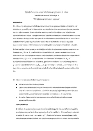 Método Numérico para el cálculo de aproximación de raíces
“Método iterativo de punto fijo” o
“Método de aproximación sucesiva”
Introducción
Un métodoiterativoesunmétodoque progresivamente vacalculandoaproximacionesala
soluciónde unproblema. EnMatemática,un métodoiterativose repiteunmismoprocesode
mejorasobre unasoluciónaproximada:se esperaque loobtenidoseaunasoluciónmás
aproximadaque lainicial.El procesose repite sobre estanuevasoluciónhastaque el resultado
más reciente satisfagaciertosrequisitos.A diferenciade losmétodosdirectos,enloscualesse
debe terminarel proceso paratenerlarespuesta,enlosmétodositerativosse puede
suspenderel procesoal términode una iteraciónyobtenerunaaproximaciónala solución.
En la actualidadexistenunagrancantidadde métodositerativospararesolverecuacionesno
lineales,con 𝑓: ℝ → ℝ ;una funciónreal de variable real.Laesenciade estosmétodos
consiste enque si se conoce un entornosuficientemente pequeñoque contienesoloaunaraíz
de la ecuación 𝑓 (𝑥) = 0 y seleccionamosunaestimacióninicial de laraíz 𝑋0, lo
suficientementecercade la raíz buscada α, generamos mediante unafunciónde puntofijo
𝑔 (𝑥) una sucesiónde iterados 𝑋1,𝑋2,… ,𝑋𝑘 que convergenalaraíz α. La convergenciade la
sucesiónse garantizaconla elecciónapropiadade lafunción 𝑔(𝑥) yde la aproximacióninicial
𝑋0.
Un métodoiterativoconstade lossiguientespasos:
 Iniciacon unasoluciónaproximada.
 Ejecutauna serie de cálculosparaconstruiruna mejoraproximaciónpartiendodel
valorde lasoluciónaproximada.Lafórmulaiterativaque permite construirlanueva
aproximaciónusandolaanterior,se conoce comoecuaciónde recurrencia.
 Se repite el pasoanterior,pero usandocomosoluciónaproximadalanueva
aproximaciónobtenida.
ConceptoBásico
El métodode aproximacionessucesivasoiteraciónde puntofijoesunaformamuyútil y
simple de encontrarlaraíz de unaecuaciónde la forma 𝑓(𝑥) = 0. Para ellose reordenala
ecuaciónde maneraque 𝑥 sea igual a 𝑔(𝑥). Esta transformaciónse puede llevaracabo
mediante operacionesalgebraicasosimplementeagregando 𝑥 enambosmiembrosde la
 