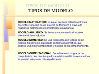 MODELO MATEMATICO:   Es aquel donde la relación entre las diferentes variables en un sistema se formaliza a través de relaciones matemáticas (normalmente ecuaciones).  MODELO ANALITICO:   Se llevan a cabo cuando el modelo diferencial tiene solución. MODELO NUMERICO:   Es una representación teórica de un modelo, típicamente expresado en forma matemática, que permite una mejor comprensión y estudio de su comportamiento . MODELO COMPUTACIONAL:   Se refiere a un programa de computadora que permite que los modelos analíticos o numéricos se puedan solucionar más rápidamente .  TIPOS DE MODELO 