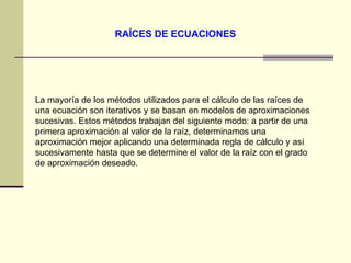 RAÍCES DE ECUACIONES La mayoría de los métodos utilizados para el cálculo de las raíces de una ecuación son iterativos y se basan en modelos de aproximaciones sucesivas. Estos métodos trabajan del siguiente modo: a partir de una primera aproximación al valor de la raíz, determinamos una aproximación mejor aplicando una determinada regla de cálculo y así sucesivamente hasta que se determine el valor de la raíz con el grado de aproximación deseado.  