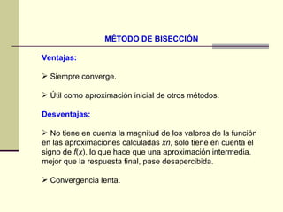 MÉTODO DE BISECCIÓN Ventajas:   Siempre converge.  Útil como aproximación inicial de otros métodos. Desventajas:   No tiene en cuenta la magnitud de los valores de la función en las aproximaciones calculadas  xn , solo tiene en cuenta el signo de  f ( x ), lo que hace que una aproximación intermedia, mejor que la respuesta final, pase desapercibida.  Convergencia lenta. 