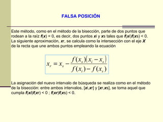 FALSA POSICIÓN Este método, como en el método de la bisección, parte de dos puntos que rodean a la raíz  f ( x ) = 0, es decir, dos puntos  x i y  x s tales que  f ( x i) f ( x s) < 0. La siguiente aproximación,  x r, se calcula como la intersección con el eje  X  de la recta que une ambos puntos empleando la ecuación  La asignación del nuevo intervalo de búsqueda se realiza como en el método de la bisección: entre ambos intervalos, [ x i, x r] y [ x r, x s], se toma aquel que cumpla  f ( xi ) f ( x r) < 0 ;  f ( xr ) f ( x s) < 0. 