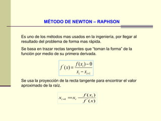 MÉTODO DE NEWTON – RAPHSON Es uno de los métodos mas usados en la ingeniería, por llegar al resultado del problema de forma mas rápida. Se basa en trazar rectas tangentes que “toman la forma” de la función por medio de su primera derivada. Se usa la proyección de la recta tangente para encontrar el valor aproximado de la raíz. 