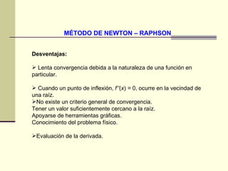 MÉTODO DE NEWTON – RAPHSON Desventajas: Lenta convergencia debida a la naturaleza de una función en particular.  Cuando un punto de inflexión,  f’’ ( x )  =  0, ocurre en la vecindad de una raíz.  No existe un criterio general de convergencia.  Tener un valor suficientemente cercano a la raíz.  Apoyarse de herramientas gráficas.  Conocimiento del problema físico.  Evaluación de la derivada. 