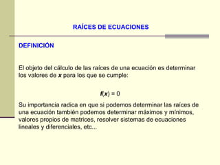 RAÍCES DE ECUACIONES DEFINICIÓN El objeto del cálculo de las raíces de una ecuación es determinar los valores de  x  para los que se cumple:  f ( x ) = 0  Su importancia radica en que si podemos determinar las raíces de una ecuación también podemos determinar máximos y mínimos, valores propios de matrices, resolver sistemas de ecuaciones lineales y diferenciales, etc...  