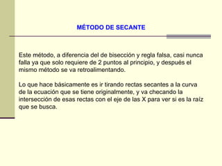 MÉTODO DE SECANTE   Este método, a diferencia del de bisección y regla falsa, casi nunca falla ya que solo requiere de 2 puntos al principio, y después el mismo método se va retroalimentando.  Lo que hace básicamente es ir tirando rectas secantes a la curva de la ecuación que se tiene originalmente, y va checando la intersección de esas rectas con el eje de las X para ver si es la raíz que se busca.  