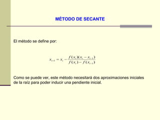 MÉTODO DE SECANTE   El método se define por: Como se puede ver, este método necesitará dos aproximaciones iniciales de la raíz para poder inducir una pendiente inicial.  