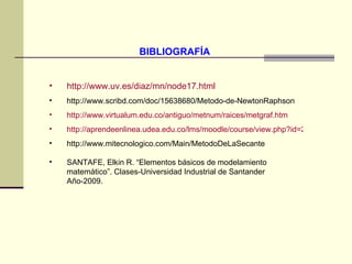 BIBLIOGRAFÍA  http://www.uv.es/diaz/mn/node17.html http://www.scribd.com/doc/15638680/Metodo-de-NewtonRaphson http://www.virtualum.edu.co/antiguo/metnum/raices/metgraf.htm http://aprendeenlinea.udea.edu.co/lms/moodle/course/view.php?id=229 http://www.mitecnologico.com/Main/MetodoDeLaSecante SANTAFE, Elkin R. “Elementos básicos de modelamiento matemático”. Clases-Universidad Industrial de Santander Año-2009. 