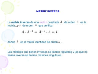 La  matriz inversa  de una  matriz  cuadrada      de orden      es la matriz,    ,   de orden      que verifica:  donde      es la matriz identidad de orden    .  Las matrices que tienen inversas se llaman regulares y las que no tienen inversa se llaman matrices singulares.  MATRIZ INVERSA   
