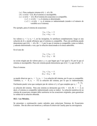 Métodos Numéricos
( a ) Para cualquier sistema r(A) ≤ r(A, B).
( b ) si r(A) < r(A, B) el sistema es incompatible.
( c ) si r(A) = r(A, B) el sistema de ecuaciones es compatible.
( c.1. ) si r(A) = n, el sistema es determinado.
( c.2. ) si r(A) < n, el sistema es indeterminado (siendo n el número de
variables en el sistema).
Por ejemplo, para el sistema de ecuaciones:
3 x1 + 2 x2 = 5
2 x1 + 4 x2 = 6
los valores x1 = 1 y x2 = 1, en las incógnitas, lo satisfacen completamente; luego es una
solución de él, y puede afirmarse que el sistema es compatible. Para este problema puede
demostrarse que r(A) = r(A, B) = 2, por lo que el sistema es compatible, como se indicó,
y además determinado; o sea, que la solución mencionada es la única admisible.
En el caso de:
3 x1 + 2 x2 = 5
3 x1 + 2 x2 = 10
no existe ningún par de valores para x1 y x2 que hagan que 5 sea igual a 10, por lo que el
sistema es incompatible. Para este sistema puede demostrarse que r(A) =1 y que r(A,B) = 2.
Para el sistema:
3 x1 + 2 x2 = 5
6 x1 + 4 x2 = 10
se puede observar que x1 = 1 y x2 = 1 es solución del sistema, por lo que es compatible.
También, x1 = 0, x2 = 5/2 es solución del sistema, por lo que es indeterminado.
Fácilmente puede verse que cualquier par de valores x1 y x2 que cumplan que x2 =
2
35 1x−
es solución del sistema. Para este sistema se demuestra que r(A) = r(A, B) 1 < 2; es
decir, el sistema es compatible indeterminado como se indicó. La solución numérica de un
sistema de ecuaciones siempre debe sustituirse en las ecuaciones originales, para garantizar
la validez de la solución obtenida.
III.3. Los Métodos.
Se presentan a continuación cuatro métodos para solucionar Sistemas de Ecuaciones
Lineales. Dos de ellos son iterativos y utilizan el criterio de Cauchy para la convergencia.
39
 