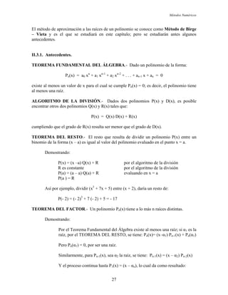 Métodos Numéricos
El método de aproximación a las raíces de un polinomio se conoce como Método de Birge
Vieta y es el que se estudiará en este capítulo; pero se estudiarán antes algunos
.3.1. Antecedentes.
AMENTAL DEL ÁLGEBRA.- Dado un polinomio de la forma:
xiste al menos un valor de x para el cual se cumple Pn(x) = 0; es decir, el polinomio tiene
al menos una raíz.
D(x), es posible
ncontrar otros dos polinomios Q(x) y R(x) tales que:
(x) resulta ser menor que el grado de D(x).
EOR MA D entre un
a.
emos
sión
R es constante por el algoritmo de la división
evaluando en x = a
P(a ) = R
Así por ejemplo, dividir (x + 7x + 5) entre (x + 2), daría un resto de:
P(- 2) = (- 2) + 7 (- 2) + 5 = - 17
TEOREMA D
a
raíz, por el TEOREMA DEL RESTO, se tiene: Pn(x)= (x–α1) Pn-1(x) + Pn(α1)
Pero
(x – α2) Pn-2(x)
Y el proceso continua hasta P1(x) = (x – αn), lo cual da como resultado:
–
antecedentes.
II
TEOREMA FUND
Pn(x) = a0 xn
+ a1 xn-1
+ a2 xn-2
+ . . . + an-1 x + an = 0
e
ALGORITMO DE LA DIVISIÓN.- Dados dos polinomios P(x) y
e
P(x) = Q(x) D(x) + R(x)
cumpliendo que el grado de R
T E EL RESTO.- El resto que resulta de dividir un polinomio P(x)
binomio de la forma (x – a) es igual al valor del polinomio evaluado en el punto x =
D trando:
P(x) = (x –a) Q(x) + R por el algoritmo de la divi
P(a) = (a – a) Q(a) + R
3
3
EL FACTOR.- Un polinomio Pn(x) tiene a lo más n raíces distintas.
Demostrando:
Por el Teorema Fundamental del Álgebra existe al menos una raíz; si α1 es l
Pn(α1) = 0, por ser una raíz.
Similarmente, para Pn-1(x), sea α2 la raíz, se tiene: Pn-1(x) =
27
 