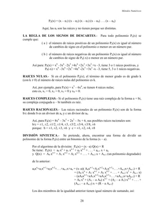 Métodos Numéricos
Pn(x) = (x – α1) (x – α2) (x – α3) (x – α4) . . . (x – αn)
LA REGLA DE LOS SIGNOS DE DESCARTES.- Para todo polinomio Pn(x) se
cumple que:
( a ) al al número
de cambios de signo en el polinomio o menor en un número par.
de cambios de signo de Pn(-x) o menor en un número par.
3, tiene 3 o 1 raíces positivas, y
P8(-x) = x –3x +2x +4x -2x +3x -x –3, tiene 5, 3 o 1 raíces negativas.
RAICE ), el término de menor grado es de grado k
on k ≠ 0) el número de raíces nulas del polinomio es k.
esto es, x1 = 0, x2 = 0, x3 = 0 y x4 = 0.
ne una raíz compleja de la forma a + bi,
compleja conjugada a – bi también es raíz.
polinomio Pn(x) son de la forma
porque: b = ±1, ±2, ±3, ±6 y c = ±1, ±2, ±4, ±8
a forma de dividir un
o de la división: Pn(x) = (x –a) Q(x) + R
Se tiene: Pn(x) = a0 xn
+ a1 xn-1
+ a2 xn-2
+ . . . + an-1 x + an
de lo anterior:
a0xn
+a1xn-1
+a2xn-2
+. . .+an-1x+an . .+An-2x+An-1) + R
= (A0 x + A1 x + A2 x + . . . + An-2 x2
+ An-1 x)
R
= A0 x + (A1 – a A0) x + (A2 – a A1) x + . . . +
(An-1 – a An-2) x + (R – a An-1)
anterior tienen igual número de sumando, así:
Aquí, las αi son las raíces y no tienen porque ser distintas.
el número de raíces positivas de un polinomio Pn(x) es igu
( b ) el número de raíces negativas de un polinomio Pn(x) es igual al número
Así para: P8(x) = x8
–3x6
–2x5
+4x4
+2x3
+3x2
+x –
8 6 5 4 3 2
S NULAS.- Si en el polinomio Pn(x
(c
Así, por ejemplo, para P5(x) = x5
– 6x4
, se tienen 4 raíces nulas;
RAICES COMPLEJAS.- Si el polinomio Pn(x) tie
su
RAICES RACIONALES.- Las raíces racionales de un
b/c donde b es un divisor de an y c un divisor de a0.
Así, para P4(x) = 8x4
– 3x3
+ 2x2
– 5x + 6, sus posibles raíces racionales son:
b/c = ±1, ±2, ±1/2, ±1/4, ±3, ±3/2, ±3/4, ±3/8, ±6
DIVISIÓN SINTETICA.- Se pretende, ahora, encontrar un
polinomio de la forma Pn(x) entre un binomio de la forma (x – a).
Por el algoritm
y Q(x) = A0 xn-1
+ A1 xn-2
+ A2 xn-3
+ . . . + An-2 x + An-1 (un polinomio degradado)
= (x–a)( A0xn-1
+A1xn-2
+A2xn-3
+.
n n-1 n-2
– (aA0xn-1
+aA1xn-2
+aA2xn-3
+. . .+aAn-2x+aAn-1) +
n n-1 n-2
Los dos miembros de la igualdad
28
 
