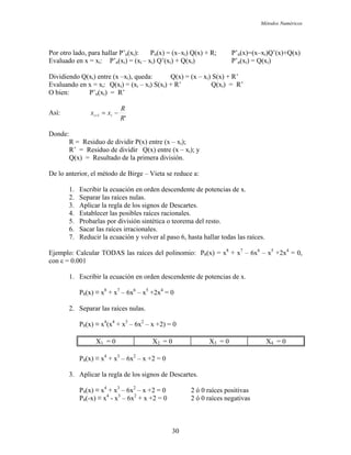 Métodos Numéricos
Por otro lado, para hallar P’n(xi): Pn(x) = (x–xi) (x) + )=(x–xi)Q’(x)+Q(x)
= (xi – xi) Q’(xi) + Q(xi) P’n(xi) = Q(xi)
Q(xi) entre (x –x Q(x) = (x – xi) S(x) + R’
en x = xi: Q(xi) = (xi – xi) S(xi) + R’ Q(xi) = R’
bien: P’n(xi) = R’
Q R; P’n(x
Evaluado en x = xi: P’n(xi)
Dividiendo i), queda:
Evaluando
O
Así:
'
1
R
R
xx −= ii+
Donde:
R’ = Residuo de dividir Q(x) entre (x – xi); y
De lo a r
ias de x.
4. Establecer las posibles raíces racionales.
ar las raíces irracionales.
7. Reducir la ecuación y volver al paso 6, hasta hallar todas las raíces.
jemplo: Calcular TODAS las raíces del polinomio: P8(x) = x + x – 6x6
– x5
+2x4
= 0,
con ε = 0.0
den descendente de potencias de x.
2. Separar las raíces nulas.
0
X3 = 0 X4 = 0
R = Residuo de dividir P(x) entre (x – xi);
Q(x) = Resultado de la primera división.
nte ior, el método de Birge – Vieta se reduce a:
1. Escribir la ecuación en orden descendente de potenc
2. Separar las raíces nulas.
3. Aplicar la regla de los signos de Descartes.
5. Probarlas por división sintética o teorema del resto.
6. Sac
E 8 7
01
1. Escribir la ecuación en or
P8(x) ≡ x8
+ x7
– 6x6
– x5
+2x4
= 0
P8(x) ≡ x4
(x4
+ x3
– 6x2
– x +2) =
X1 = 0 X2 = 0
3. plicar la regla de los signos de Descartes.
P4(x) ≡ x4
+ x3
– 6x2
– x +2 = 0 2 ó 0 raíces positivas
P4(-x) ≡ x4
- x3
– 6x2
+ x +2 = 0 2 ó 0 raíces negativas
P4(x) ≡ x4
+ x3
– 6x2
– x +2 = 0
A
30
 