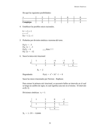 Métodos Numéricos
De aquí las siguientes posibilidades:
+ 2 2 0 0
- 2 0 2 0
Complejas 0 2 2 4
4. Establecer las posibles raíces racionales.
b = ± 2, ± 1
c = ± 1
b/c = ± 2, ± 1
5. Probarlas por división sintética o teorema del resto.
P4(1) = - 3
P4(- 1) = - 3
P4(2) = 0 ¡ ¡ ¡ Raíz ! ! !
P4(- 2) = - 12
6. Sacar la única raíz irracional:
1 1 - 6 - 1 2
2 2 6 0 - 2
1 3 0 - 1 0
X5 = 2
Degradando: P3(x) = x3
+ 3x2
–1 = 0
Sacar las raíces irracionales por Newton – Raphson:
Para extraer la primera raíz irracional, es necesario hallar un intervalo en el cual
se tenga un cambio de signo, lo cual significa una raíz en el mismo. El intervalo
es [0, 1].
Divisiones sintéticas: x1 = 1:
1 3 0 - 1
1 1 4 4
1 4 4 3
1 1 5
1 5 9
X2 = 1- 3/9 = 0.6666
31
 