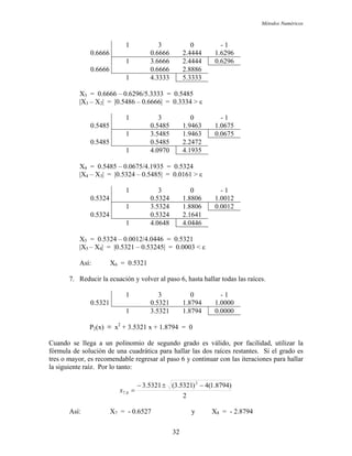 Métodos Numéricos
1 3 0 - 1
0.6666 0.6666 2.4444 1.6296
1 3.6666 2.4444 0.6296
0.6666 0.6666 2.8886
1 4.3333 5.3333
X3 = 0.6666 – 0.6296/5.3333 = 0.5485
|X3 – X2| = |0.5486 – 0.6666| = 0.3334 > ε
1 3 0 - 1
0.5485 0.5485 1.9463 1.0675
1 3.5485 1.9463 0.0675
0.5485 0.5485 2.2472
1 4.0970 4.1935
X4 = 0.5485 – 0.0675/4.1935 = 0.5324
|X4 – X3| = |0.5324 – 0.5485| = 0.0161 > ε
1 3 0 - 1
0.5324 0.5324 1.8806 1.0012
1 3.5324 1.8806 0.0012
0.5324 0.5324 2.1641
1 4.0648 4.0446
X5 = 0.5324 – 0.0012/4.0446 = 0.5321
|X5 – X4| = |0.5321 – 0.53245| = 0.0003 < ε
Así: X6 = 0.5321
7. Reducir la ecuación y volver al paso 6, hasta hallar todas las raíces.
1 3 0 - 1
0.5321 0.5321 1.8794 1.0000
1 3.5321 1.8794 0.0000
P2(x) ≡ x2
+ 3.5321 x + 1.8794 = 0
Cuando se llega a un polinomio de segundo grado es válido, por facilidad, utilizar la
fórmula de solución de una cuadrática para hallar las dos raíces restantes. Si el grado es
tres o mayor, es recomendable regresar al paso 6 y continuar con las iteraciones para hallar
la siguiente raíz. Por lo tanto:
2
)8794.1(4)5321.3(5321.3 2
8,7
−±−
=x
Así: X7 = - 0.6527 y X8 = - 2.8794
32
 