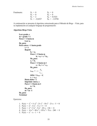Métodos Numéricos
Finalmente: X1 = 0 X2 = 0
X3 = 0 X4 = 0
X5 = 2 X6 = 0.5321
X7 = - 0.6527 X8 = - 2.8794
A continuación se presenta el algoritmo estructurado para el Método de Birge – Vieta, para
su implantación en cualquier lenguaje de programación:
Algoritmo Birge-Vieta
Leer grado, ε
m = grado + 1
Para i = 1 hasta m
Leer ai
fin_para
Para raices = 1 hasta grado
x = 1
Repetir
b1 = a1
Para i = 2 hasta m
bi = ai + x * bi-1
fin_para
c1 = b1
Para i = 2 hasta m-1
ci = bi + x * ci-1
fin_para
xraiz =
1−
−
m
m
c
b
x
delta = |xraiz – x|
x = xraiz
Hasta delta < ε
Imprimir raices, x
Para i = 2 hasta m-1
ai = bi
fin_para
m = m –1
fin_para
Terminar
Ejercicios:
1. P5(x) = x5
+ 11 x4
– 21 x3
– 10 x2
– 21 x – 5 = 0
2. P4(x) = x4
– 4 x2
– 3 x + 5 = 0
3. P4(x) = x4
+ 5 x3
– 9 x2
– 85 x – 136 = 0
4. P4(x) = 16 x4
+ 88 x3
+ 159 x2
+ 76 x – 240 = 0
5. P3(x) = x3
– x – 1 = 0
33
 