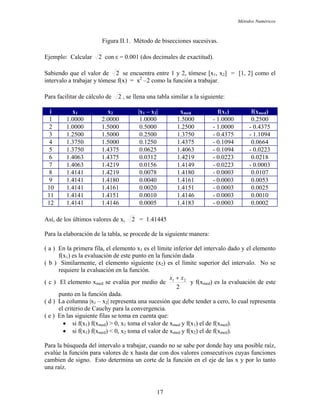 Métodos Numéricos
Figura II.1. Método de bisecciones sucesivas.
jemplo: Calcular 2E con ε = 0.001 (dos decimales de exactitud).
Sabiendo que el valor de 2 se encuentra entre 1 y 2, tómese [x1, x2] = [1, 2] como el
tervalo a trabajar y tómese f(x) = x2
–2 como la función a trabajar.
ara facilitar de cálculo de
in
2P , se llena una tabla similar a la siguiente:
i x1 x2 |x1 – x2| xmed f(x1) f(xmed)
1 1.0000 2.0000 1.0000 1.5000 - 1.0000 0.2500
2 1.0000 1.5000 0.5000 1.2500 - 1.0000 - 0.4375
3 1.2500 1.5000 0.2500 1.3750 - 0.4375 - 1.1094
4 1.3750 1.5000 0.1250 1.4375 - 0.1094 0.0664
5 1.3750 1.4375 0.0625 1.4063 - 0.1094 - 0.0223
6 1.4063 1.4375 0.0312 1.4219 - 0.0223 0.0218
7 1.4063 1.4219 0.0156 1.4149 - 0.0223 - 0.0003
8 1.4141 1.4219 0.0078 1.4180 - 0.0003 0.0107
9 1.4141 1.4180 0.0040 1.4161 - 0.0003 0.0053
10 1.4141 1.4161 0.0020 1.4151 - 0.0003 0.0025
11 1.4141 1.4151 0.0010 1.4146 - 0.0003 0.0010
12 1.4141 1.4146 0.0005 1.4183 - 0.0003 0.0002
2Así, de los últimos valores de x, = 1.41445
ara la elaboración de la tabla, se procede de la siguiente manera:
( a ) el intervalo dado y el elemento
( b ) (x2) es el límite superior del intervalo. No se
( c ) El ele edio de
P
En la primera fila, el elemento x1 es el límite inferior d
f(x1) es la evaluación de este punto en la función dada
Similarmente, el elemento siguiente
requiere la evaluación en la función.
mento xmed se evalúa por m
2
21 xx +
y f(xmed) es la evaluación de este
( d ) que debe tender a cero, lo cual representa
( e ) E
• si f(x ) f(x ) < 0, x toma el valor de x y f(x ) el de f(x ).
e signo. Esto determina un corte de la función en el eje de las x y por lo tanto
na raíz.
punto en la función dada.
La columna |x1 – x2| representa una sucesión
el criterio de Cauchy para la convergencia.
n las siguiente filas se toma en cuenta que:
• si f(x1) f(xmed) > 0, x1 toma el valor de xmed y f(x1) el de f(xmed).
1 med 2 med 2 med
Para la búsqueda del intervalo a trabajar, cuando no se sabe por donde hay una posible raíz,
evalúe la función para valores de x hasta dar con dos valores consecutivos cuyas funciones
cambien d
u
17
 