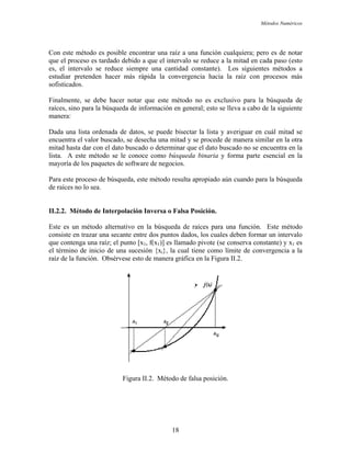 Métodos Numéricos
Con este método es posible encontrar una raíz a una función cualquiera; pero es de notar
que el proceso es tardado debido a que el intervalo se reduce a la mitad en cada paso (esto
es, el intervalo se reduce siempre una cantidad constante). Los siguientes métodos a
estudiar pretenden hacer más rápida la convergencia hacia la raíz con procesos más
fisticados.
o para la búsqueda de información en general; esto se lleva a cabo de la siguiente
anera:
da binaria y forma parte esencial en la
ayoría de los paquetes de software de negocios.
búsqueda, este método resulta apropiado aún cuando para la búsqueda
e raíces no lo sea.
.2.2. Método de Interpolación Inversa o Falsa Posición.
e convergencia a la
íz de la función. Obsérvese esto de manera gráfica en la Figura II.2.
so
Finalmente, se debe hacer notar que este método no es exclusivo para la búsqueda de
raíces, sin
m
Dada una lista ordenada de datos, se puede bisectar la lista y averiguar en cuál mitad se
encuentra el valor buscado, se desecha una mitad y se procede de manera similar en la otra
mitad hasta dar con el dato buscado o determinar que el dato buscado no se encuentra en la
lista. A este método se le conoce como búsque
m
Para este proceso de
d
II
Este es un método alternativo en la búsqueda de raíces para una función. Este método
consiste en trazar una secante entre dos puntos dados, los cuales deben formar un intervalo
que contenga una raíz; el punto [x1, f(x1)] es llamado pivote (se conserva constante) y x1 es
el término de inicio de una sucesión {xi}, la cual tiene como límite d
ra
Figura II.2. Método de falsa posición.
18
 