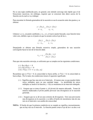 Métodos Numéricos
No es una regla establecida pero, en general, este método converge más rápido que el de
on la cual se va a trabajar.
Para encontrar la fórmula generadora de la sucesión se usa la ecuación entre dos puntos y se
obtiene:
bisecciones sucesivas; sin embargo, requiere que se conozcan más datos acerca de la
función c
12
12
2
2 )()((
xx
xfxf
xx
xfy
−
−
=
−
− )
Llámese xi a x2, un punto cambiante, y xi+1 a x, el nuevo punto buscado, cuya función tiene
valor cero, debido a que es el punto en que la secante corta al eje de las x.
1
1
1
)()()( xfxf
xx
xf i
ii
i −
=
− + xxi −
Despejando se obtiene una fórmula recursiva simple, generadora de una sucesión
convergente hacia la raíz de la función dada:
)()(
))(( 1
1
xxxf
xx ii
ii
−
−=+
1xfxf i −
ara qu a, es suficiente que se cumpla con las siguientes condiciones:
( i ) f(x ) f(x ) < 0
Recuér
hacia abajo.
( i ). Significa que hay una raíz en el intervalo. Al menos una; ya que pueden haber
ii ). Asegura que se tome el punto x (el pivote) de manera adecuada. Tomar de
( iii ). Asegura que no se dé un caso extremo de divergencia. Este caso provocaría
NOTA:
P e esta sucesión converj
1 2
( ii ) f(x1) f”(x1) > 0
( iii ) f”(xi) ≠ 0 ∀ xi ∈[x1, x2]
dese que si f”(x) > 0, la concavidad es hacia arriba; si f”(x) < 0, la concavidad es
Por lo tanto, las condiciones tienen el siguiente significado:
raíces múltiples, pero en una cantidad impar. La posibilidad de raíces
múltiples se anula si la función y = f(x) es monótona en un intervalo trabajado.
( 1
manera inadecuada el pivote podría provocar una divergencia en la sucesión
generada.
una divergencia en la sucesión y se debe al hecho de encontrarse más de una
raíz en el intervalo o un cambio de concavidad.
El hecho de que la primera condición no se cumpla no significa, necesariamente,
que no hay raíz en el intervalo. La función puede cortar el eje de las x en dos o un
19
 