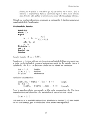 Métodos Numéricos
número par de puntos, lo cual indica que hay un número par de raíces. Esto es
r la función podría ayudar a la búsqueda del intervalo.
anterior, se presenta a continuación el algoritmo estructurado
ara el método de la Falsa Posición:
icion
similar a lo anteriormente dicho de un número impar de raíces en un intervalo
dado. Por otro lado, grafica
Al igual que en el método
p
Algoritmo Falsa_Pos
Definir f(x)
Leer x1, x2, ε
Repetir
)()(
)(
)(
12
2
1xi = 22
xfxf
xf
xx
−
−−
ta = |x2 – xi|
raiz = xi
aiz
Terminar
x
del
x2 = xi
Hasta delta < ε
Imprimir r
Ejemplo: Calcular 2 con ε = 0.0001.
Este ejemplo es el mismo utilizado anteriormente con el método de bisecciones sucesivas y
ar las convergencias de los dos métodos (nótese la
Lo a trabajar con este método son los mismos:
f(x) = x2
– 2 función
ε = 0.0001 aproximación
erific ones:
( i ) f(x ) f(x ) = f(1) f(2) = (- 1)(2) = - 2 < 0 Cumple.
ión no se cumple, se debe probar un nuevo intervalo. Una buena
ea es intentar con el mismo intervalo, pero dándolo de manera invertida; esto es:
se repite con la finalidad de compar
variación del valor de ε). s datos par
[x1, x2] = [1, 2] intervalo
V ando las condici
1 2
( ii ) f(x) = 2
f(x1) f”(x1) = f(1) f”(1) = (- 1)(2) = - 2 < 0 No cumple.
Como la segunda condic
id
[x1, x2] = [2, 1]
Este intervalo no es matemáticamente válido, puesto que un intervalo [a, b] debe cumplir
con a < b; sin embargo, para el cálculo de las raíces, esto no tiene importancia.
20
 