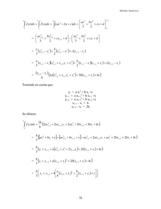 Métodos Numéricos
2222
23
)()(ˆ)(
23
2
++++
⎥
⎦
⎤
⎢
⎣
⎡
+++=++== ∫∫∫
i
i
i
i
i
i
i
i
x
x
x
x
x
x
x
x
dcx
bxax
dxcbxaxdxxfdxxf
= ⎟⎟
⎠
⎞
⎜⎜
⎝
⎛
+++−⎟⎟
⎠
⎞
⎜⎜
⎝
⎛
+++ +
++
dcx
bxax
dcx
bxax
i
ii
i
ii
2323
23
2
2
2
3
2
= ( ) ( ) ( )iiiii xxcxx
b
xx
a
−+−+− +++ 2
22
2
33
21
23
= ( )( ) ( )( ) ( )iiiiiiiiiiii xxcxxxx
b
xxxxxx
a
−++−+++− ++++++ 222
2
2
2
22
23
=
( )
( ) ( )( )cxxbxxxxa
xx
iiiiii
ii
632
6
2
2
2
2
2
2
+++++
−
+++
+
Teniendo en cuenta que:
yi = a xi
2
+ b xi +c
yi+1 = a xi+1
2
+ b xi+1 +c
yi+2 = a xi+2
2
+ b xi+2 +c
xi+1 – xi = h
xi+2 – xi = 2h
Se obtiene:
( )cbxbxaxxaxax
h
dxxf iiiiii
x
x
i
i
633222
6
2
)( 2
2
2
2
2
2
+++++= +++∫
+
= [ ] [ ]( )cbxbxaxxaxaxcbxaxcbxax
h
iiiiiiiiii 4222
3
2
2
2
2
22
2
2
2
+++++++++++ +++++
= ( ) ( )( )cxxbxxxxayy
h
iiiiiiii 422
3
22
22
22 +++++++ ++++
= ( ) ( )( )cxxbxxayy
h
iiiiii 42
3
2
2
22 ++++++ +++
= ( ) ( ) ⎟⎟
⎠
⎞
⎜⎜
⎝
⎛
⎥
⎦
⎤
⎢
⎣
⎡
++++++ +++ cxx
b
xx
a
yy
h
iiiiii 2
2
22
24
4
3
76
 
